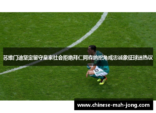 苏维门迪坚定留守皇家社会拒绝拜仁阿森纳挖角成忠诚象征球迷热议